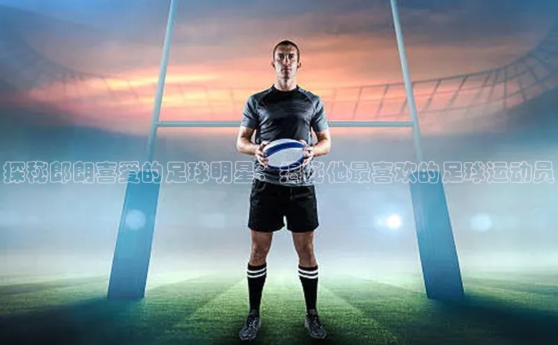 头号玩家唯一官网官方版光魔科技探秘郎朗喜爱的足球明星：揭秘他最喜欢的足球运动员