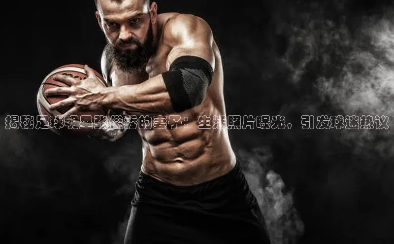 龙8官网网站皮阿诺揭秘足球明星张俊秀的妻子：生活照片曝光，引发球迷热议