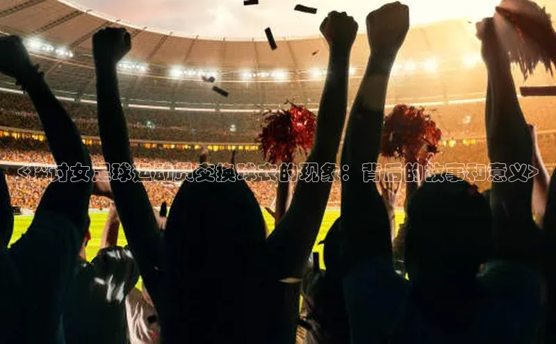 头号玩家app官方正版下载百度移动开放平台<探讨女足球运动员交换球衣的现象：背后的故事和意义>