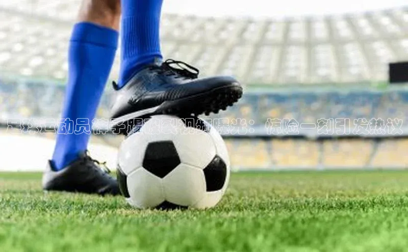 头号玩家官网下载金山办公足球运动员裤子踢破裂视频曝光：惊险一刻引发热议