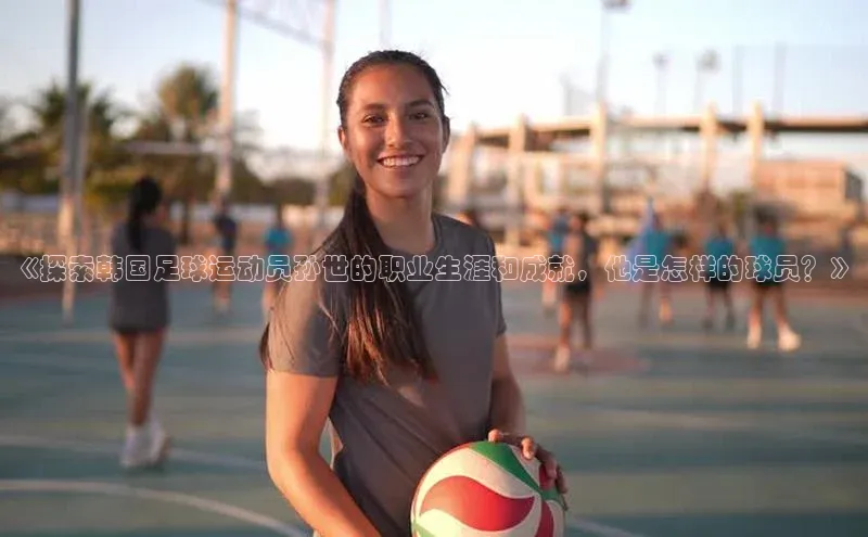 头号玩家唯一官网入口百度手机输入法《探索韩国足球运动员孙世的职业生涯和成就，他是怎样的球员？》