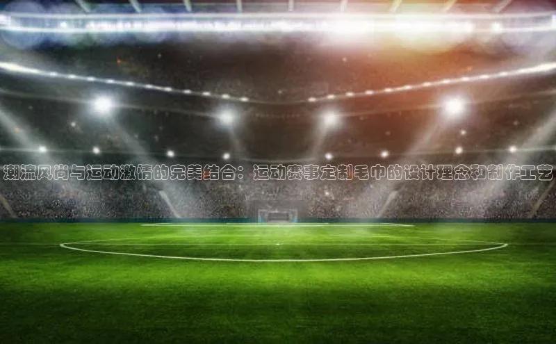 龙8官网手机登录入口颐驰 06潮流风尚与运动激情的完美结合：运动赛事定制毛巾的设计理念和制作工艺