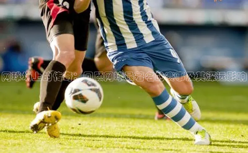 long8唯一官方网站登录头号玩家ARGA公司网球场上的传奇：回顾网球最著名的赛事及其深远影响