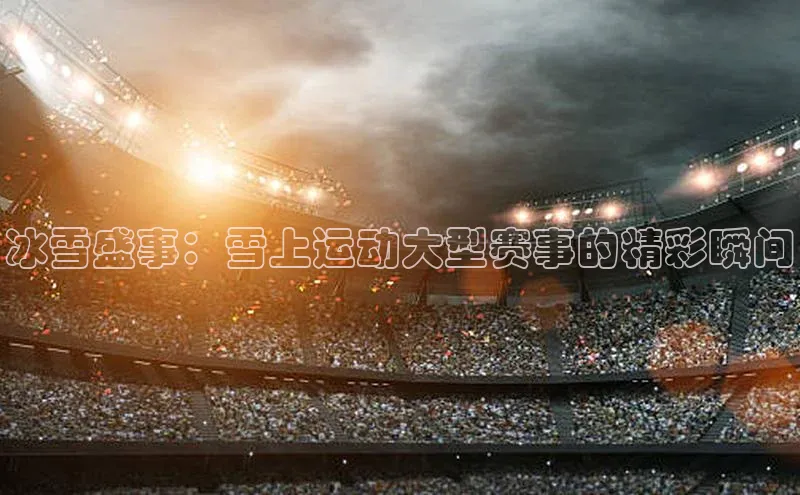 冰雪盛事：雪上运动大型赛事的精彩瞬间