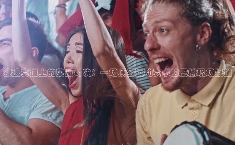 疾速赛道上的荣耀对决：一场顶级运动赛事的震撼现场报道