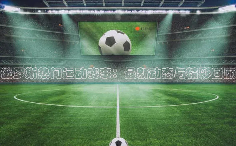 俄罗斯热门运动赛事：最新动态与精彩回顾
