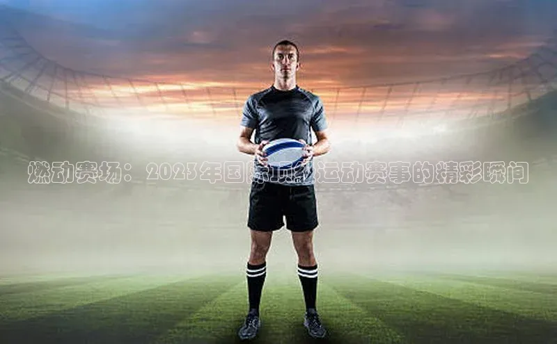 燃动赛场：2023年国际顶级运动赛事的精彩瞬间